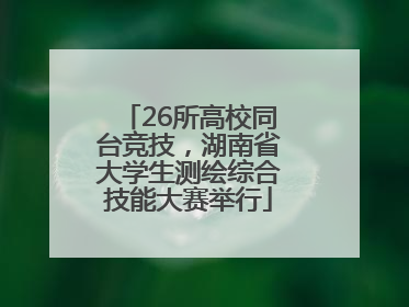 26所高校同台竞技，湖南省大学生测绘综合技能大赛举行
