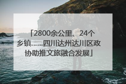 2800余公里、24个乡镇……四川达州达川区政协助推文旅融合发展