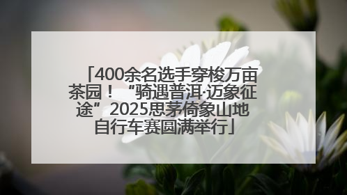 400余名选手穿梭万亩茶园！“骑遇普洱·迈象征途”2025思茅倚象山地自行车赛圆满举行